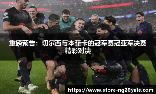 重磅预告：切尔西与本菲卡的冠军赛冠亚军决赛精彩对决